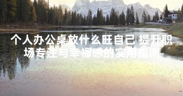 个人办公桌放什么旺自己 提升职场专注与幸福感的实用指南